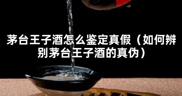 茅台王子酒怎么鉴定真假（如何辨别茅台王子酒的真伪）