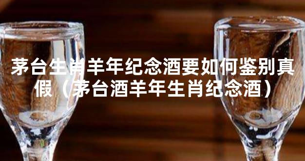 茅台生肖羊年纪念酒要如何鉴别真假（茅台酒羊年生肖纪念酒）