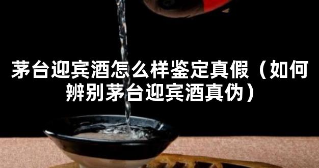 茅台迎宾酒怎么样鉴定真假（如何辨别茅台迎宾酒真伪）