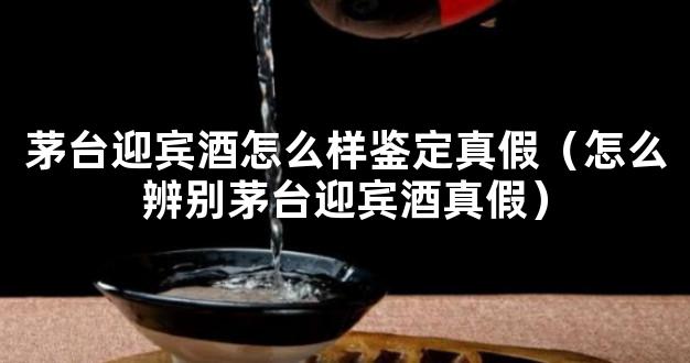 茅台迎宾酒怎么样鉴定真假（怎么辨别茅台迎宾酒真假）