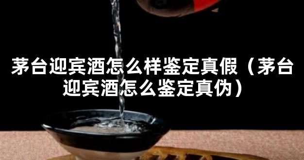 茅台迎宾酒怎么样鉴定真假（茅台迎宾酒怎么鉴定真伪）