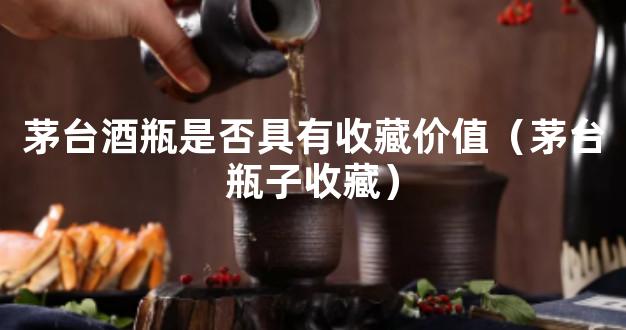 茅台酒瓶是否具有收藏价值（茅台瓶子收藏）