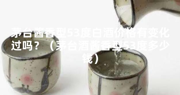 茅台酱香型53度白酒价格有变化过吗？（茅台酒酱香型53度多少钱）