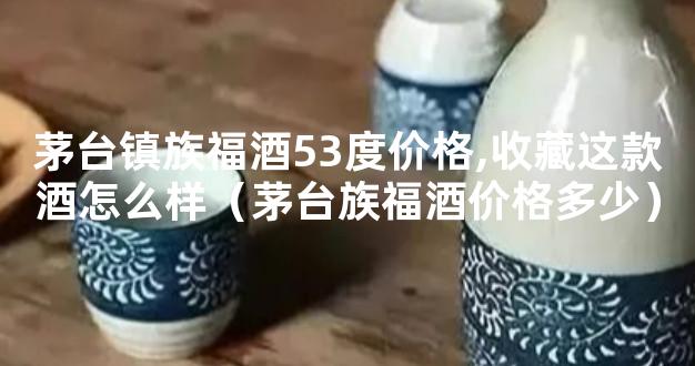 茅台镇族福酒53度价格,收藏这款酒怎么样（茅台族福酒价格多少）