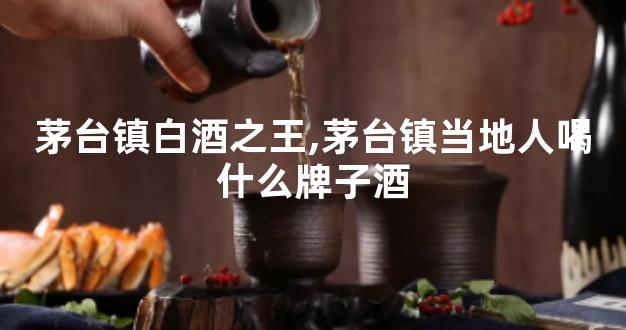 茅台镇白酒之王,茅台镇当地人喝什么牌子酒