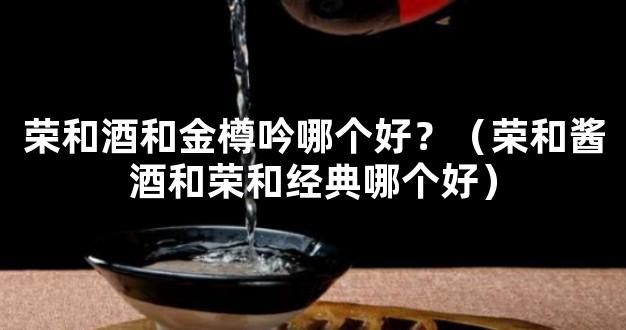 荣和酒和金樽吟哪个好？（荣和酱酒和荣和经典哪个好）