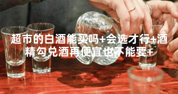 超市的白酒能买吗+会选才行+酒精勾兑酒再便宜也不能要+