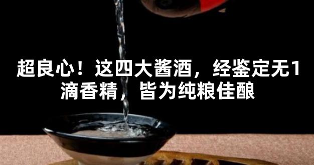 超良心！这四大酱酒，经鉴定无1滴香精，皆为纯粮佳酿