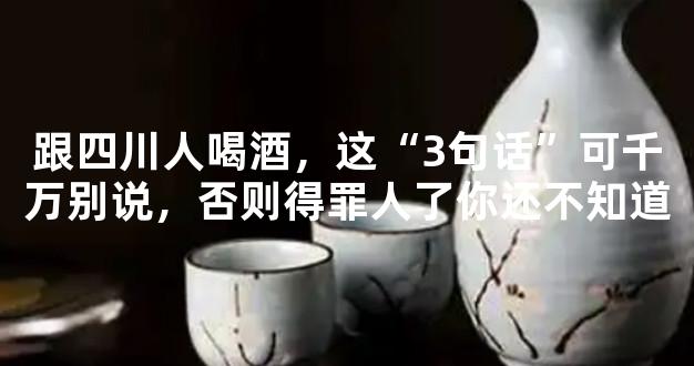 跟四川人喝酒，这“3句话”可千万别说，否则得罪人了你还不知道