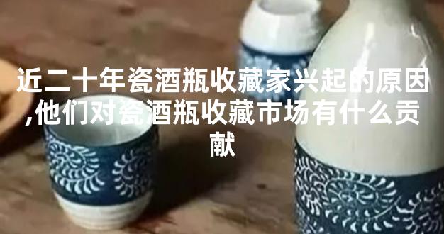 近二十年瓷酒瓶收藏家兴起的原因,他们对瓷酒瓶收藏市场有什么贡献