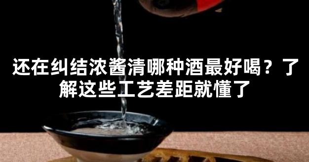 还在纠结浓酱清哪种酒最好喝？了解这些工艺差距就懂了