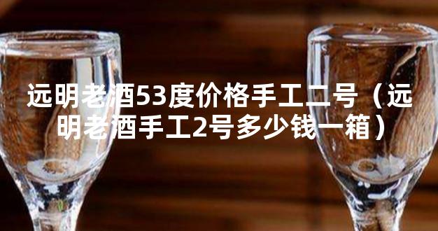 远明老酒53度价格手工二号（远明老酒手工2号多少钱一箱）