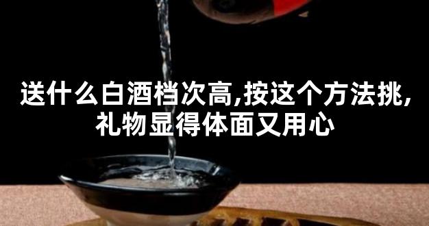 送什么白酒档次高,按这个方法挑,礼物显得体面又用心