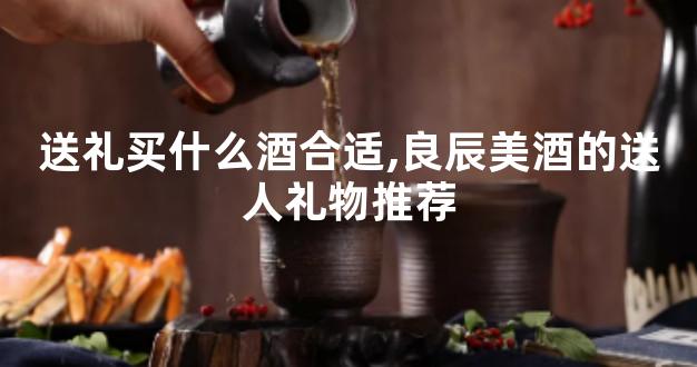 送礼买什么酒合适,良辰美酒的送人礼物推荐