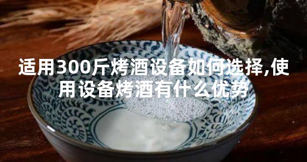 适用300斤烤酒设备如何选择,使用设备烤酒有什么优势