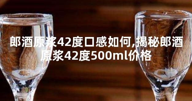 郎酒原浆42度口感如何,揭秘郎酒原浆42度500ml价格