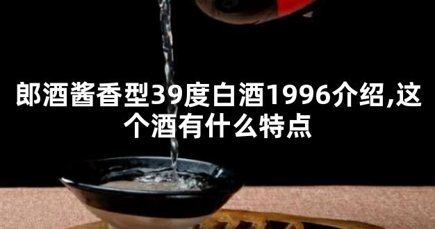 郎酒酱香型39度白酒1996介绍,这个酒有什么特点