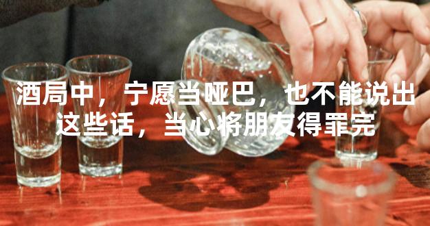 酒局中，宁愿当哑巴，也不能说出这些话，当心将朋友得罪完