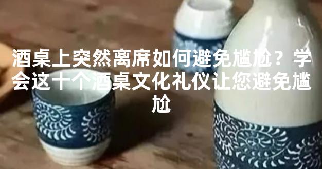 酒桌上突然离席如何避免尴尬？学会这十个酒桌文化礼仪让您避免尴尬