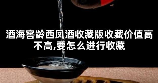 酒海窖龄西凤酒收藏版收藏价值高不高,要怎么进行收藏