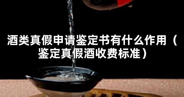 酒类真假申请鉴定书有什么作用（鉴定真假酒收费标准）