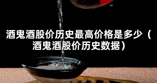 酒鬼酒股价历史最高价格是多少（酒鬼酒股价历史数据）