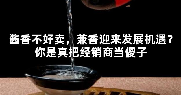 酱香不好卖，兼香迎来发展机遇？你是真把经销商当傻子