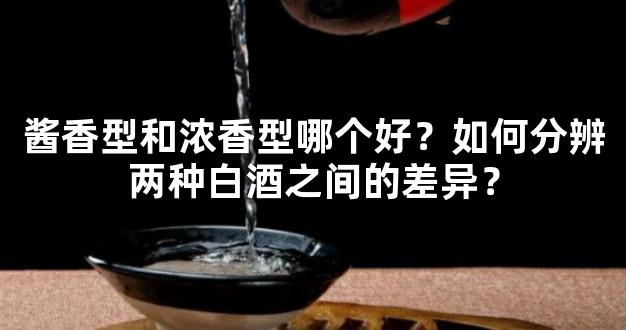 酱香型和浓香型哪个好？如何分辨两种白酒之间的差异？