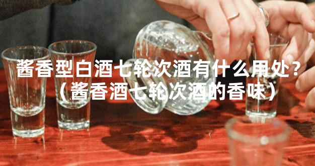 酱香型白酒七轮次酒有什么用处？（酱香酒七轮次酒的香味）