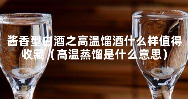 酱香型白酒之高温馏酒什么样值得收藏（高温蒸馏是什么意思）