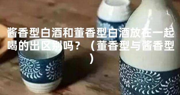 酱香型白酒和董香型白酒放在一起喝的出区别吗？（董香型与酱香型）