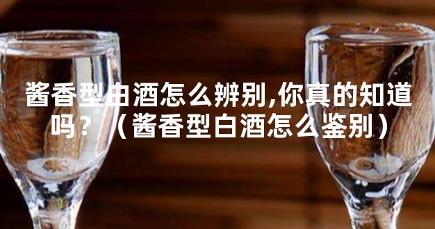 酱香型白酒怎么辨别,你真的知道吗？（酱香型白酒怎么鉴别）