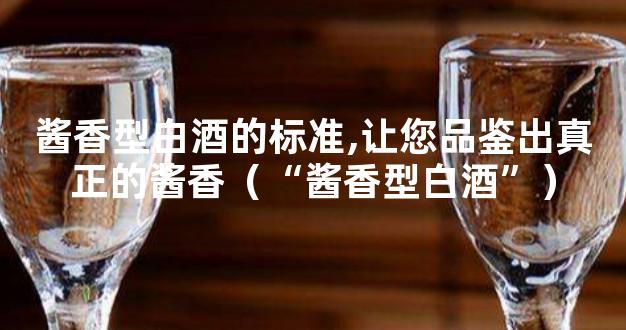 酱香型白酒的标准,让您品鉴出真正的酱香（“酱香型白酒”）