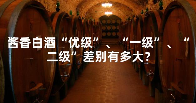 酱香白酒“优级”、“一级”、“二级”差别有多大？