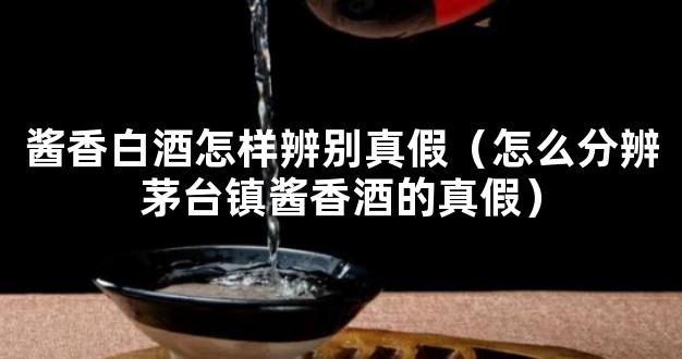 酱香白酒怎样辨别真假（怎么分辨茅台镇酱香酒的真假）