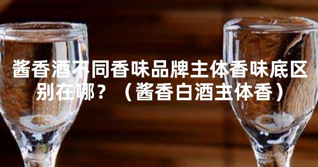 酱香酒不同香味品牌主体香味底区别在哪？（酱香白酒主体香）