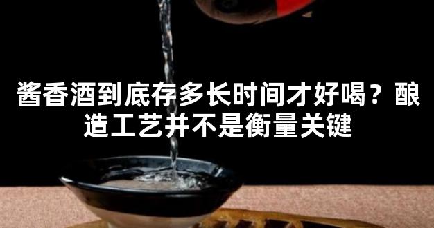 酱香酒到底存多长时间才好喝？酿造工艺并不是衡量关键