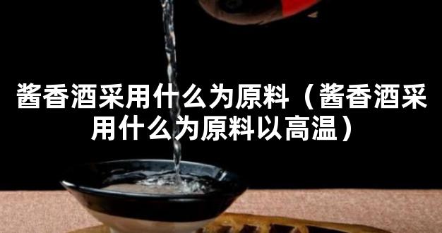 酱香酒采用什么为原料（酱香酒采用什么为原料以高温）