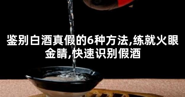 鉴别白酒真假的6种方法,练就火眼金睛,快速识别假酒