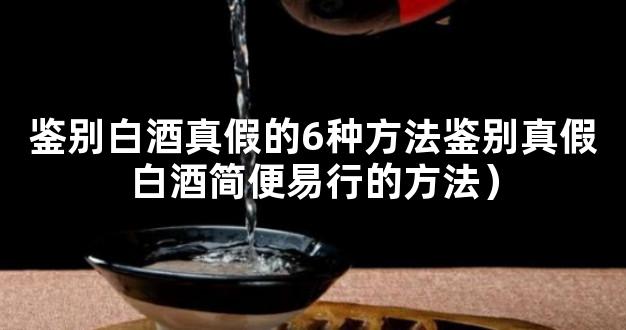 鉴别白酒真假的6种方法鉴别真假白酒简便易行的方法）