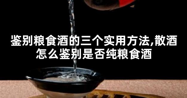 鉴别粮食酒的三个实用方法,散酒怎么鉴别是否纯粮食酒