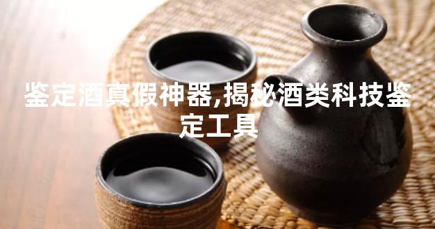 鉴定酒真假神器,揭秘酒类科技鉴定工具