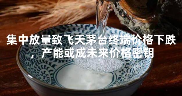 集中放量致飞天茅台终端价格下跌，产能或成未来价格密钥