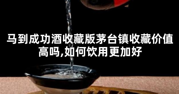 马到成功酒收藏版茅台镇收藏价值高吗,如何饮用更加好