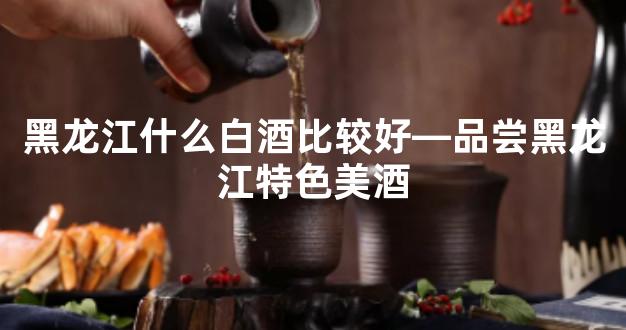 黑龙江什么白酒比较好—品尝黑龙江特色美酒